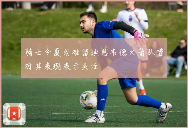 骑士今夏或难留迪恩韦德火箭队曾对其表现表示关注