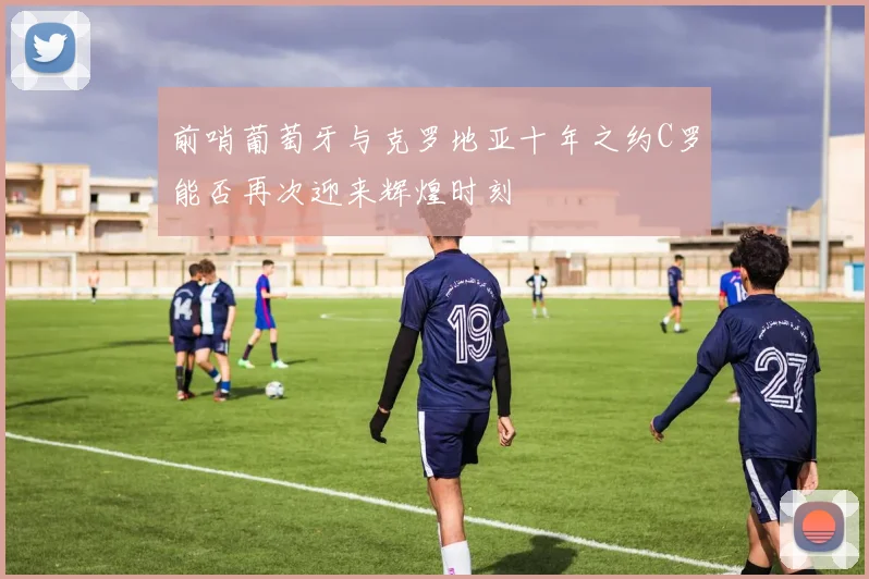 前哨葡萄牙与克罗地亚十年之约C罗能否再次迎来辉煌时刻