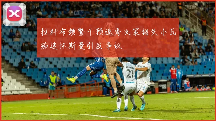 拉科布频繁干预选秀决策错失小瓦痴迷怀斯曼引发争议