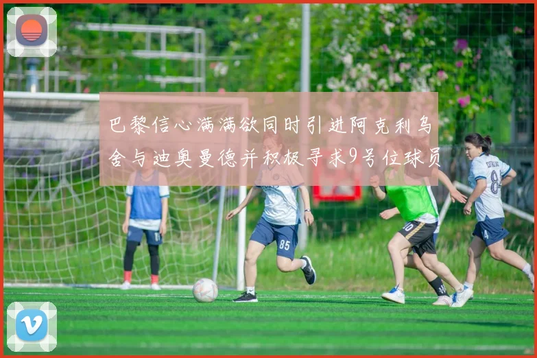 巴黎信心满满欲同时引进阿克利乌舍与迪奥曼德并积极寻求9号位球员