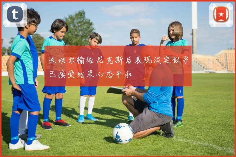 米切尔输给尼克斯后表现淡定似乎已接受结果心态平和