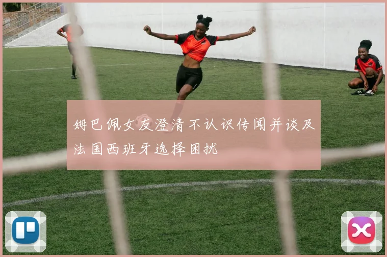 姆巴佩女友澄清不认识传闻并谈及法国西班牙选择困扰