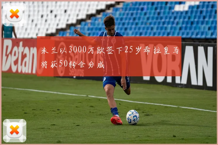 米兰以3000万欧签下25岁希拉皇马将获50转会分成