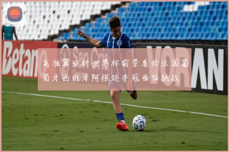 高准翼分析世界杯前景看好法国葡萄牙西班牙阿根廷夺冠面临挑战