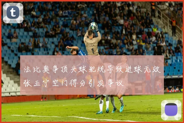 法比奥争顶头球犯规导致进球无效张玉宁空门得分引发争议
