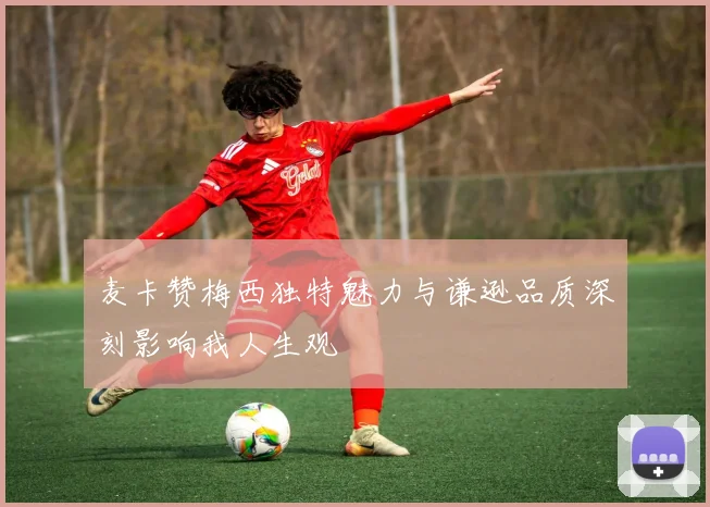 麦卡赞梅西独特魅力与谦逊品质深刻影响我人生观