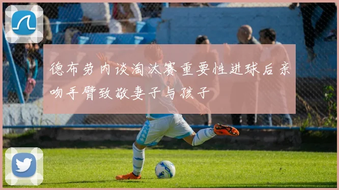德布劳内谈淘汰赛重要性进球后亲吻手臂致敬妻子与孩子