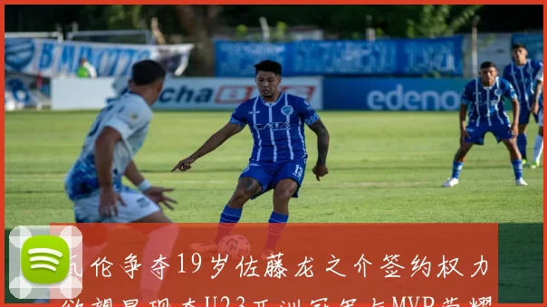 瓦伦争夺19岁佐藤龙之介签约权力欲望显现夺U23亚洲冠军与MVP荣耀