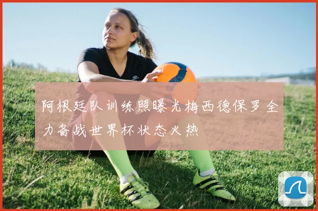 阿根廷队训练照曝光梅西德保罗全力备战世界杯状态火热