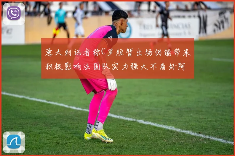 意大利记者称C罗短暂出场仍能带来积极影响法国队实力强大不看好阿根廷表现